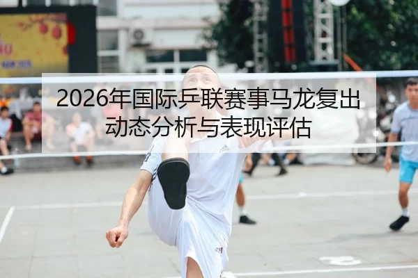 2026年国际乒联赛事马龙复出动态分析与表现评估