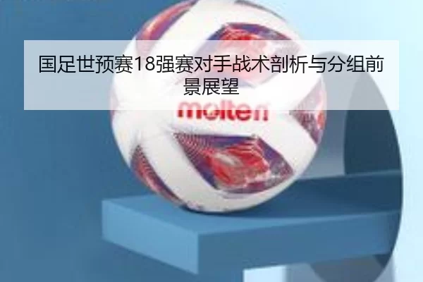 国足世预赛18强赛对手战术剖析与分组前景展望