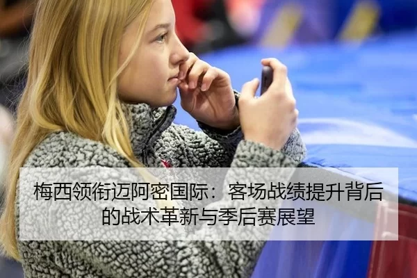 梅西领衔迈阿密国际：客场战绩提升背后的战术革新与季后赛展望
