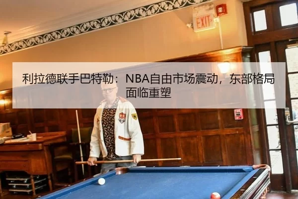利拉德联手巴特勒：NBA自由市场震动，东部格局面临重塑