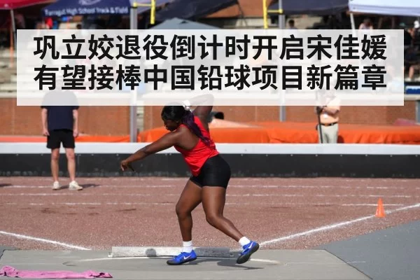 巩立姣退役倒计时开启宋佳媛有望接棒中国铅球项目新篇章