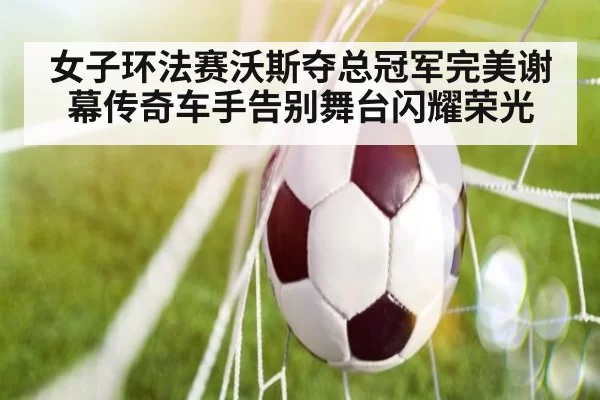 女子环法赛沃斯夺总冠军完美谢幕传奇车手告别舞台闪耀荣光
